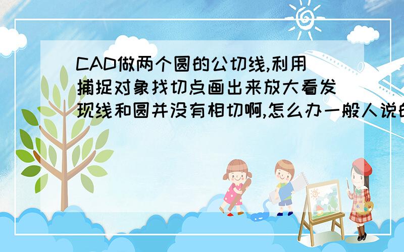 CAD做两个圆的公切线,利用捕捉对象找切点画出来放大看发现线和圆并没有相切啊,怎么办一般人说的方法为什么放大后发现没相切呢