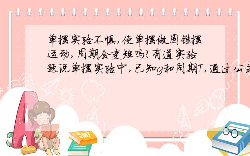 单摆实验不慎,使单摆做圆锥摆运动,周期会变短吗?有道实验题说单摆实验中,已知g和周期T,通过公式求出的摆长比实际长出很多,原因可能是它做圆锥摆运动吗?或者还有什么其他可能原因?谢啦