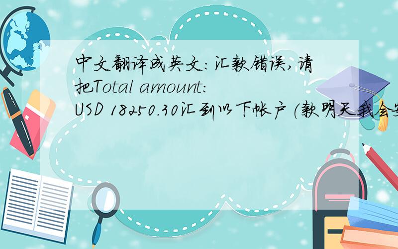 中文翻译成英文:汇款错误,请把Total amount:USD 18250.30汇到以下帐户(款明天我会安排给您退回去)