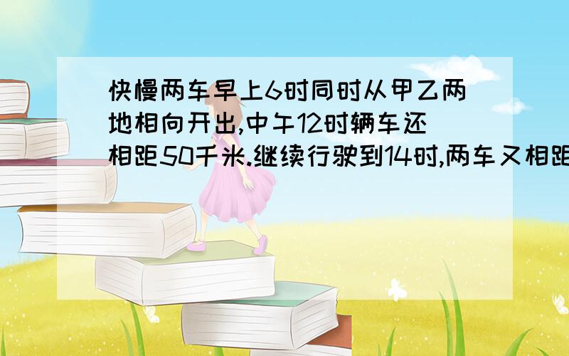 快慢两车早上6时同时从甲乙两地相向开出,中午12时辆车还相距50千米.继续行驶到14时,两车又相距170米,甲乙两地相距多少千米.