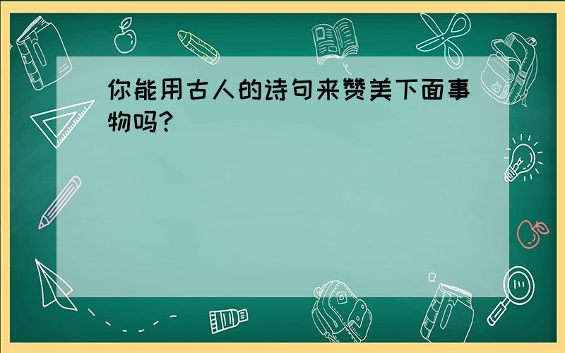 你能用古人的诗句来赞美下面事物吗?