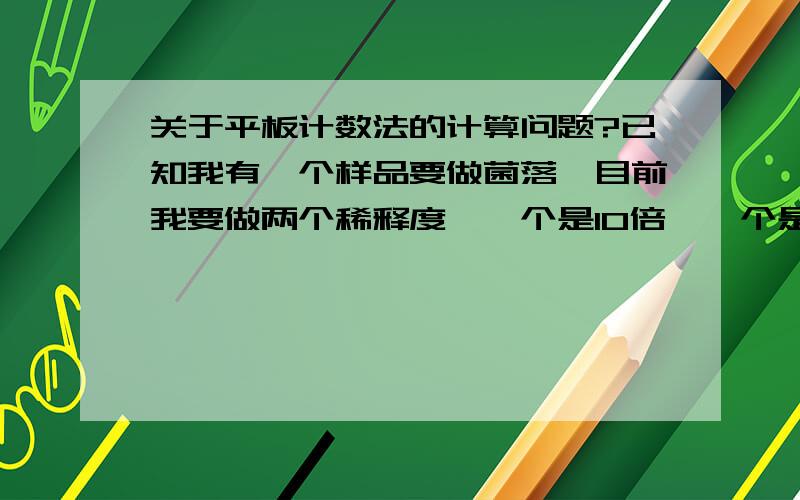 关于平板计数法的计算问题?已知我有一个样品要做菌落,目前我要做两个稀释度,一个是10倍,一个是100倍.每个稀释度做两个培养皿,得到结果：是10倍稀释度分别有7个和8个菌落,而100倍的有3和2