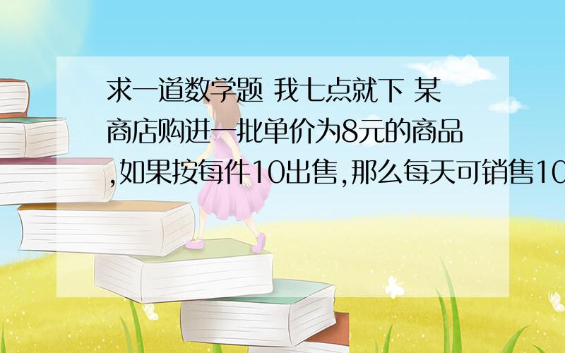 求一道数学题 我七点就下 某商店购进一批单价为8元的商品,如果按每件10出售,那么每天可销售100件.经调查发现 这种商品的销售单价每提高1元,其销售量相应减少10件,将销售价定位多少 才能