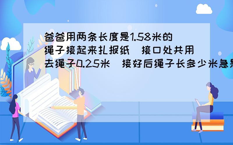 爸爸用两条长度是1.58米的绳子接起来扎报纸．接口处共用去绳子0.25米．接好后绳子长多少米急是总共用去的