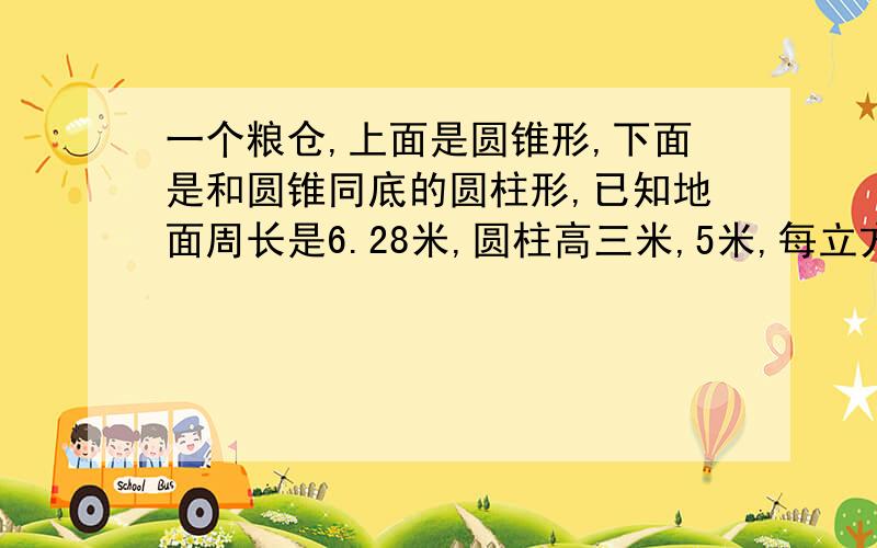 一个粮仓,上面是圆锥形,下面是和圆锥同底的圆柱形,已知地面周长是6.28米,圆柱高三米,5米,每立方米粮重200千克.这个粮仓共可以盛粮多少千克