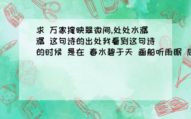 求 万家掩映翠微间,处处水潺潺 这句诗的出处我看到这句诗的时候 是在 春水碧于天 画船听雨眠 后面接着的 我知道春水画船的出处 但是这两句是出自哪里