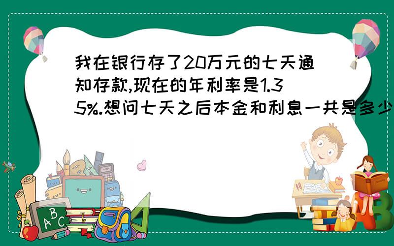 我在银行存了20万元的七天通知存款,现在的年利率是1.35%.想问七天之后本金和利息一共是多少?