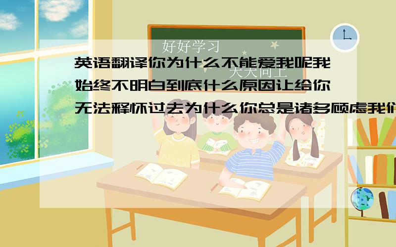 英语翻译你为什么不能爱我呢我始终不明白到底什么原因让给你无法释怀过去为什么你总是诸多顾虑我们的心灵从未碰撞在一起我多希望你能爱上我,义无反顾你的忽冷忽热让我坠落深渊