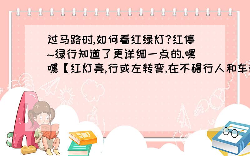 过马路时,如何看红绿灯?红停~绿行知道了更详细一点的.嘿嘿【红灯亮,行或左转弯,在不碍行人和车辆情况下,允许车辆右转弯； 绿灯亮,准许车辆直行或转弯】          第一句,是不是应该改成