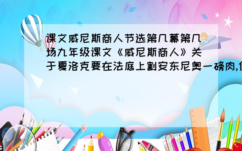 课文威尼斯商人节选第几幕第几场九年级课文《威尼斯商人》关于夏洛克要在法庭上割安东尼奥一磅肉,但最后鲍西亚精彩的判决 没有让他得逞.就是在法庭上的这个选自《威尼斯商人》第几