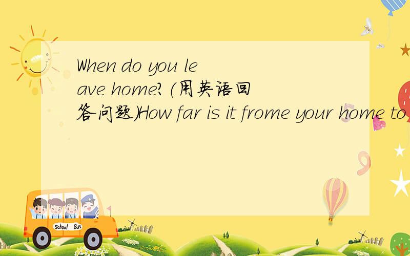 When do you leave home?（用英语回答问题）How far is it frome your home to chool?（ 用英语回答问题） How do you get to shool?（ 用英语回答问题） How long does it take you to get to school?（ 用英语回答问题） Dd you