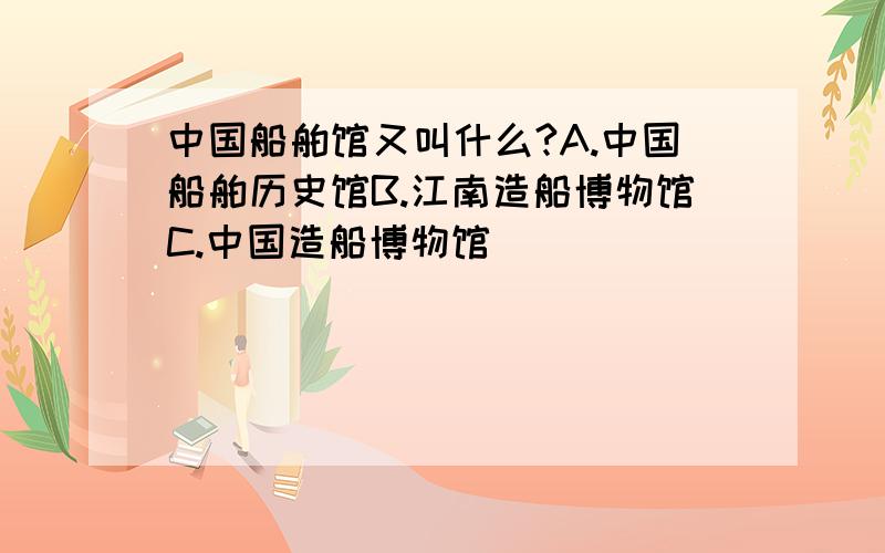 中国船舶馆又叫什么?A.中国船舶历史馆B.江南造船博物馆C.中国造船博物馆