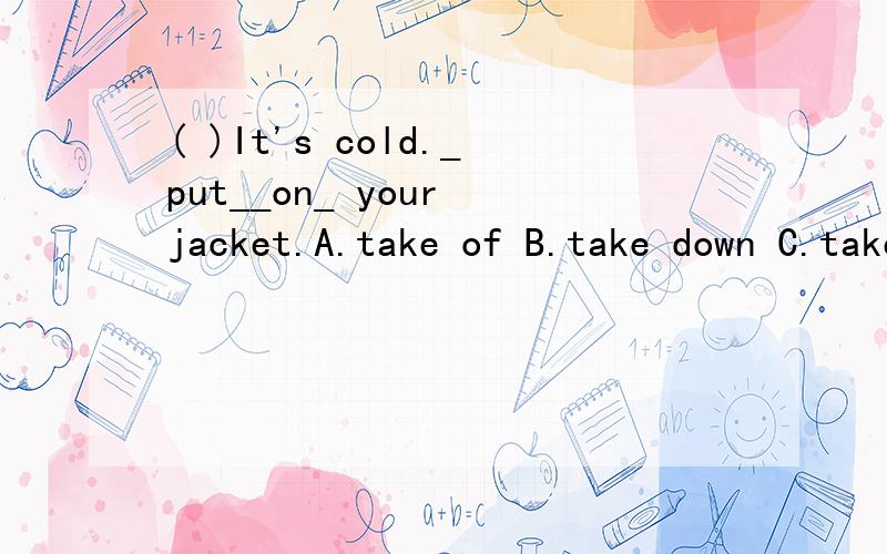 ( )It's cold._put__on_ your jacket.A.take of B.take down C.take off