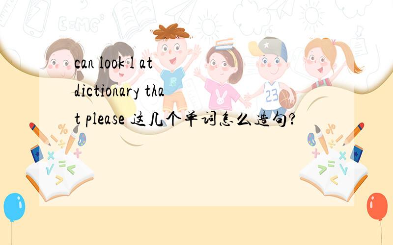 can look l at dictionary that please 这几个单词怎么造句?