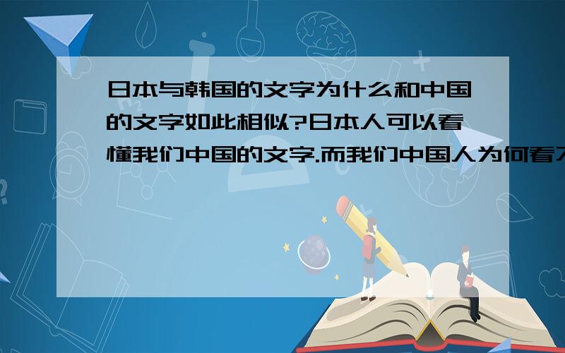 日本与韩国的文字为什么和中国的文字如此相似?日本人可以看懂我们中国的文字.而我们中国人为何看不懂他们的文字呢? 韩国的文字与我们中国的文字有什么联系吗?