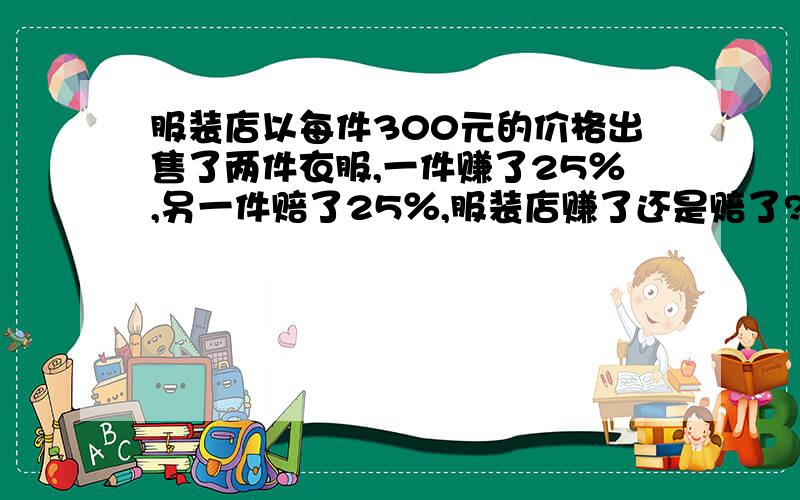 服装店以每件300元的价格出售了两件衣服,一件赚了25％,另一件赔了25％,服装店赚了还是赔了?赚了或赔了多少元?求算式