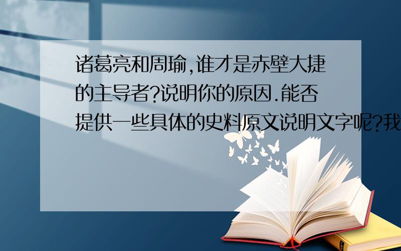 诸葛亮和周瑜,谁才是赤壁大捷的主导者?说明你的原因.能否提供一些具体的史料原文说明文字呢?我喜欢三国演义,但它把周瑜丑化的太厉害了,三国水军第一人的称号,应唯周瑜一人