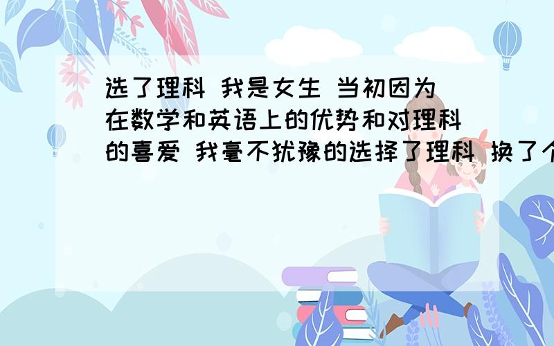 选了理科 我是女生 当初因为在数学和英语上的优势和对理科的喜爱 我毫不犹豫的选择了理科 换了个新班级 我觉得这也不顺利 那也不顺利 抱怨多多 加上上课又好像没怎么听 现在拉了一大