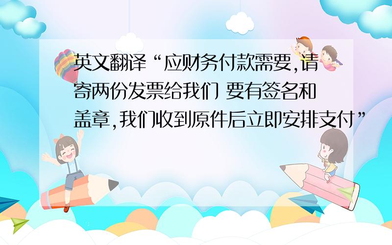 英文翻译“应财务付款需要,请寄两份发票给我们 要有签名和盖章,我们收到原件后立即安排支付”