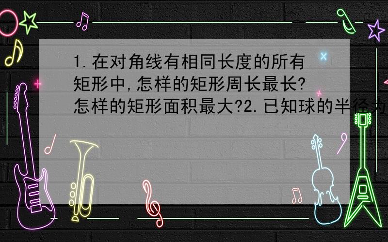 1.在对角线有相同长度的所有矩形中,怎样的矩形周长最长?怎样的矩形面积最大?2.已知球的半径为R,球内接圆柱的底面半径为r,高为h,则r和h为何值时,内接圆柱的体积最大?