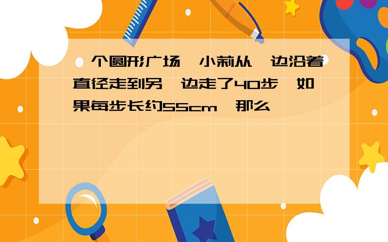 一个圆形广场,小莉从一边沿着直径走到另一边走了40步,如果每步长约55cm,那么,