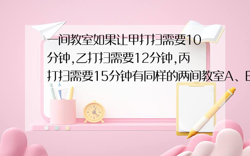 一间教室如果让甲打扫需要10分钟,乙打扫需要12分钟,丙打扫需要15分钟有同样的两间教室A、B,甲在A教室,乙在B教室,同时开始打扫,丙先帮着甲打扫,中途有帮着乙打扫教室,最后两个教室同时打