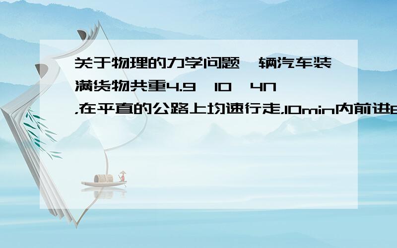 关于物理的力学问题一辆汽车装满货物共重4.9*10^4N，在平直的公路上均速行走，10min内前进6km，这时发动机功率为6.6*10^4W。求：（1）在这段路程中，汽车的牵引力做的功（2）汽车受到的阻力