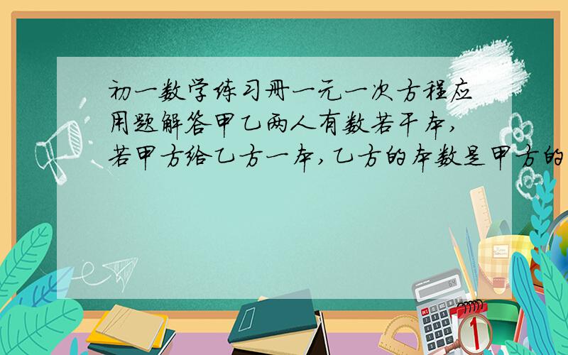 初一数学练习册一元一次方程应用题解答甲乙两人有数若干本,若甲方给乙方一本,乙方的本数是甲方的两倍,若乙方给甲方一本,两人本数相等,问甲乙各有书多少本?