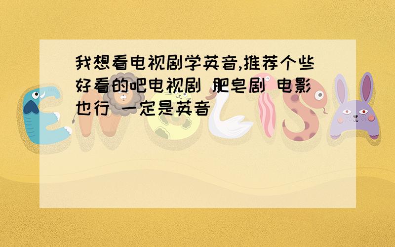 我想看电视剧学英音,推荐个些好看的吧电视剧 肥皂剧 电影也行 一定是英音