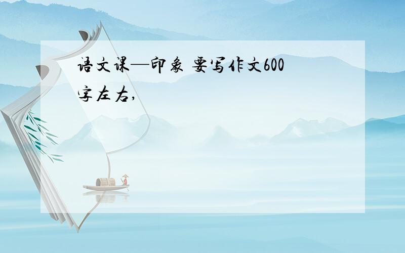 语文课—印象 要写作文600字左右,