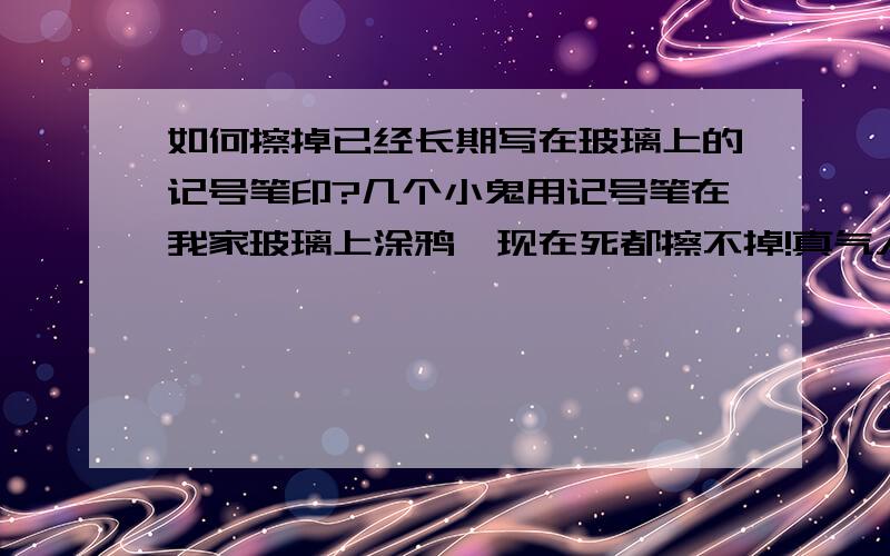 如何擦掉已经长期写在玻璃上的记号笔印?几个小鬼用记号笔在我家玻璃上涂鸦,现在死都擦不掉!真气人的!估计已经写起来很久了,刚刚用威猛和洗洁精都擦过还是擦不掉!..