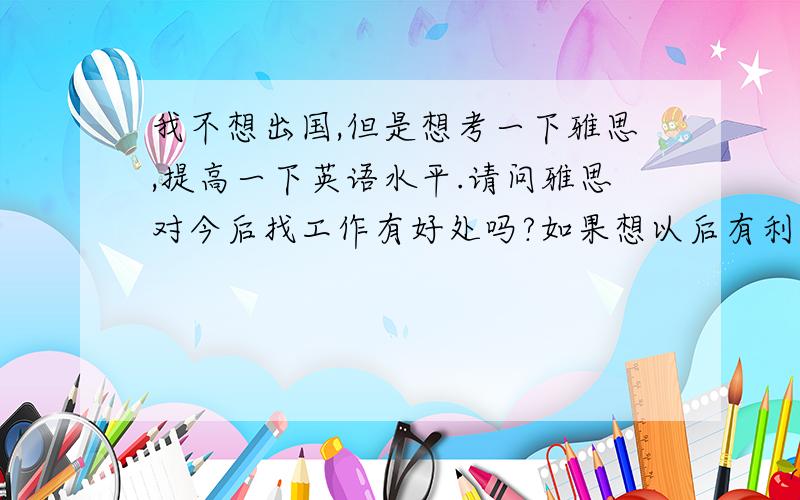 我不想出国,但是想考一下雅思,提高一下英语水平.请问雅思对今后找工作有好处吗?如果想以后有利于求职除了雅思考什么比较有用呢?