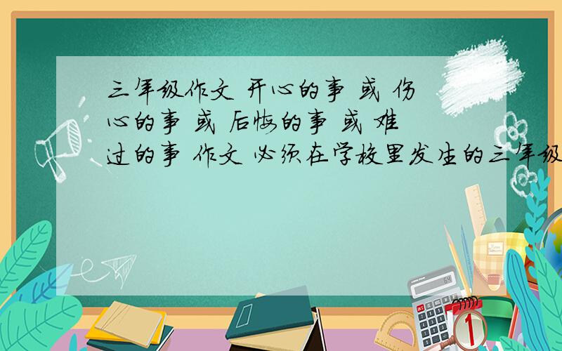 三年级作文 开心的事 或 伤心的事 或 后悔的事 或 难过的事 作文 必须在学校里发生的三年级作文  开心的事  或  伤心的事 或 后悔的事 或 难过的事    作文 必须在学校里发生的