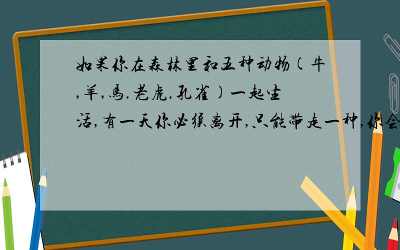 如果你在森林里和五种动物(牛,羊,马.老虎.孔雀)一起生活,有一天你必须离开,只能带走一种,你会选什么