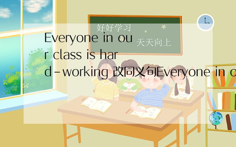 Everyone in our class is hard-working 改同义句Everyone in our class is hard-working  改同义句Everyone in our class ___   ___