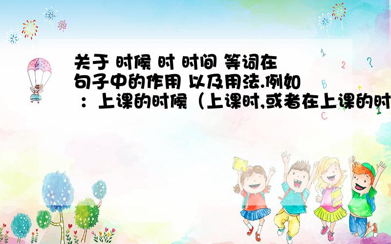 关于 时候 时 时间 等词在句子中的作用 以及用法.例如 ：上课的时候（上课时,或者在上课的时间 ）同学们要认真听讲.我想问下 时候 ,时 ,时间 ,在这句话中起的作用?如果没有这几个词 .在