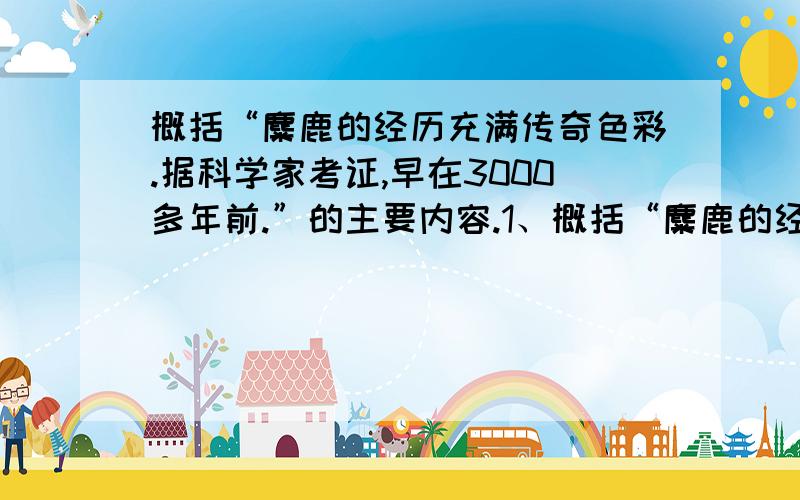 概括“麋鹿的经历充满传奇色彩.据科学家考证,早在3000多年前.”的主要内容.1、概括“麋鹿的经历充满传奇色彩.据科学家考证,早在3000多年前,我国黄河、长江中下游地区就有麋鹿,但汉朝以