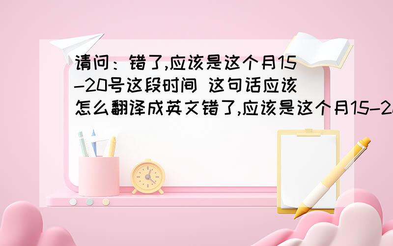 请问：错了,应该是这个月15-20号这段时间 这句话应该怎么翻译成英文错了,应该是这个月15-20号这段时间   刚一老外问我是不是12号去她家做客,我想回答她上面这句话,可是我说了发现她没看