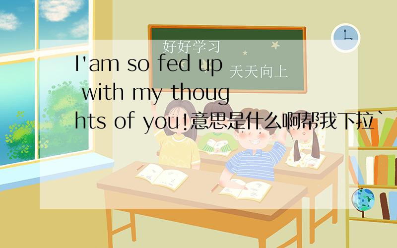 I'am so fed up with my thoughts of you!意思是什么啊帮我下拉```这个意思是不是说我对我一直想你感到非常厌倦啊