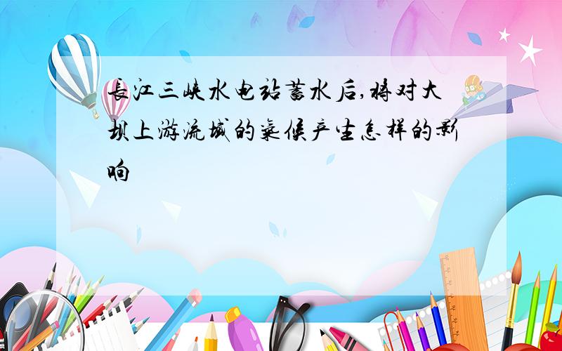 长江三峡水电站蓄水后,将对大坝上游流域的气候产生怎样的影响