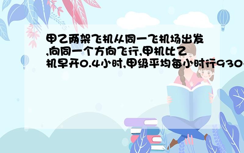 甲乙两架飞机从同一飞机场出发,向同一个方向飞行,甲机比乙机早开0.4小时,甲级平均每小时行930千米乙机开除多少小时后可以追上甲机?（求方程解答）