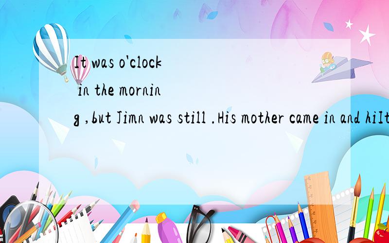 It was o'clock in the morning ,but Jimn was still .His mother came in and hiIt was() o'clock in the morning ,but Jimn was still() .His mother came in and() him().It seemed there was ()wrong with him .Jim told his mother he had a headache.His mother a