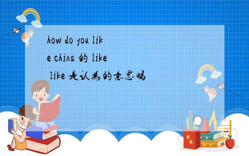 how do you like china 的 like like 是认为的意思吗