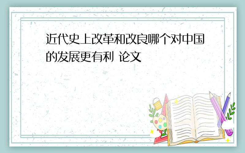 近代史上改革和改良哪个对中国的发展更有利 论文