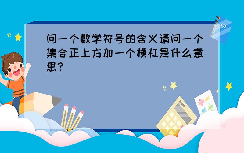 问一个数学符号的含义请问一个集合正上方加一个横杠是什么意思?