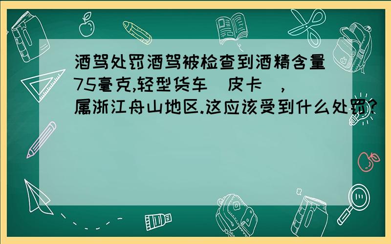 酒驾处罚酒驾被检查到酒精含量75毫克,轻型货车(皮卡),属浙江舟山地区.这应该受到什么处罚?