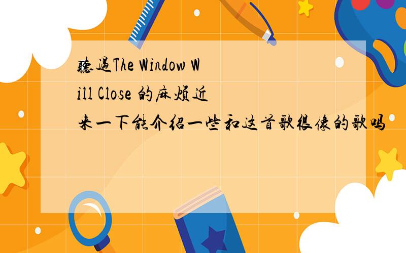 听过The Window Will Close 的麻烦近来一下能介绍一些和这首歌很像的歌吗