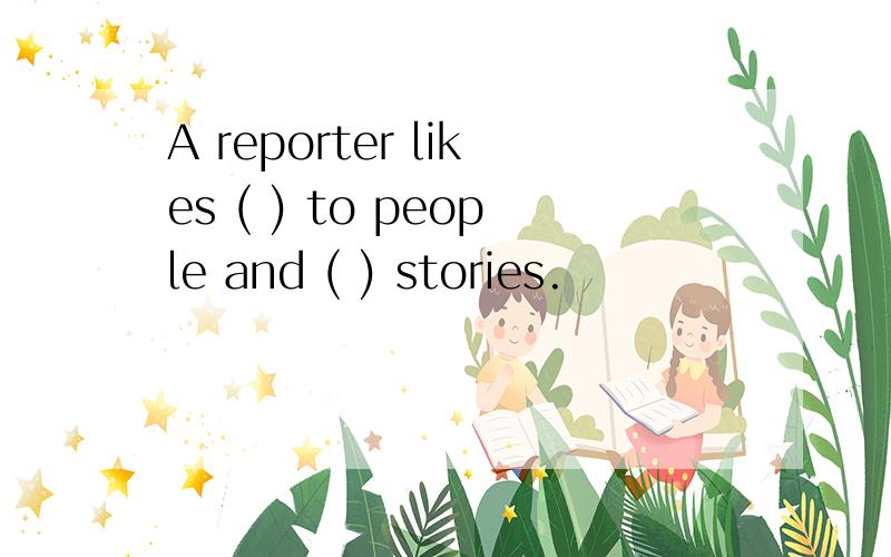 A reporter likes ( ) to people and ( ) stories.