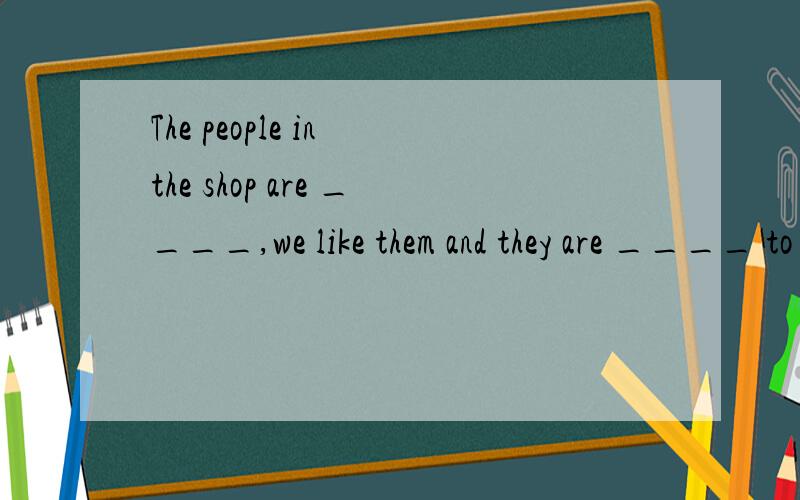 The people in the shop are ____,we like them and they are ____ to us,too.