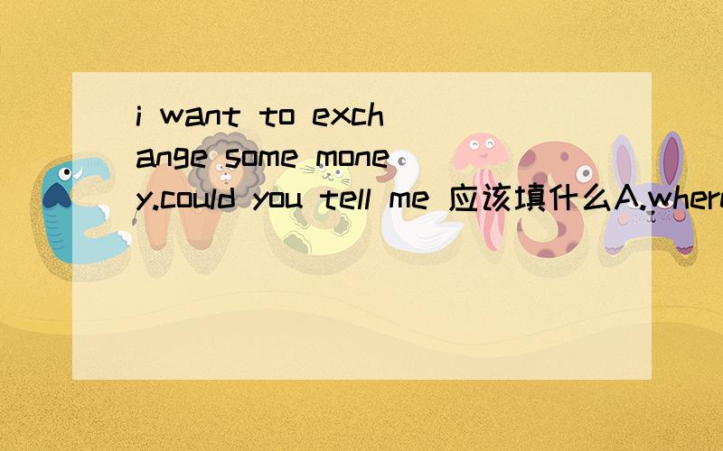 i want to exchange some money.could you tell me 应该填什么A.where is the post office B.where the nearest park is C.how i can get to the bank为什么不能选B